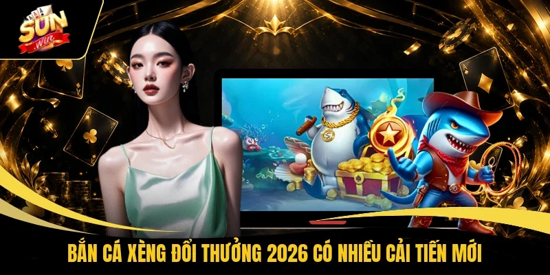 Bắn cá xèng đổi thưởng 2026 có nhiều cải tiến mới